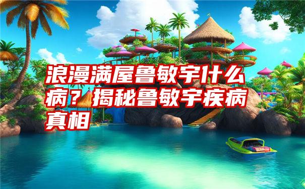 浪漫满屋鲁敏宇什么病？揭秘鲁敏宇疾病真相