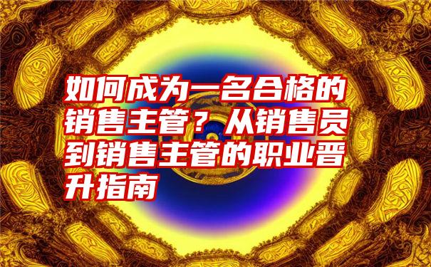 如何成为一名合格的销售主管？从销售员到销售主管的职业晋升指南