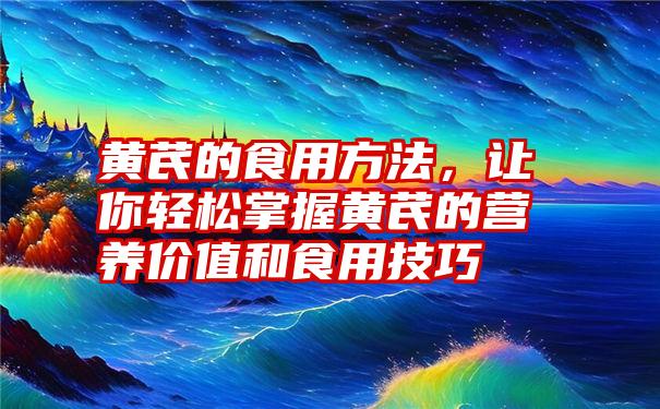 黄芪的食用方法，让你轻松掌握黄芪的营养价值和食用技巧