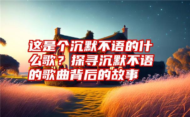 这是个沉默不语的什么歌？探寻沉默不语的歌曲背后的故事