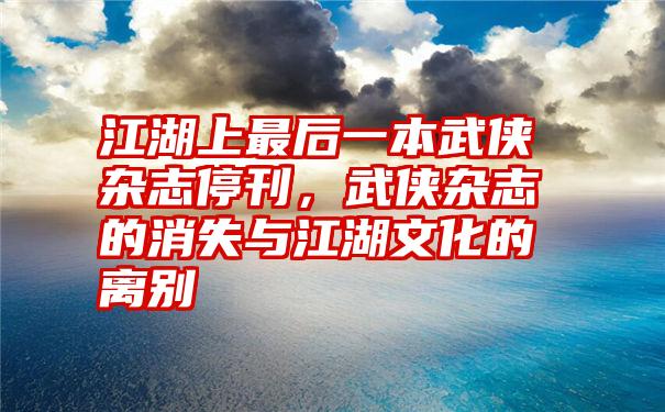 江湖上最后一本武侠杂志停刊，武侠杂志的消失与江湖文化的离别