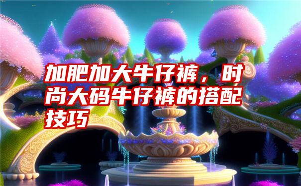 加肥加大牛仔裤，时尚大码牛仔裤的搭配技巧