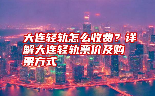 大连轻轨怎么收费？详解大连轻轨票价及购票方式