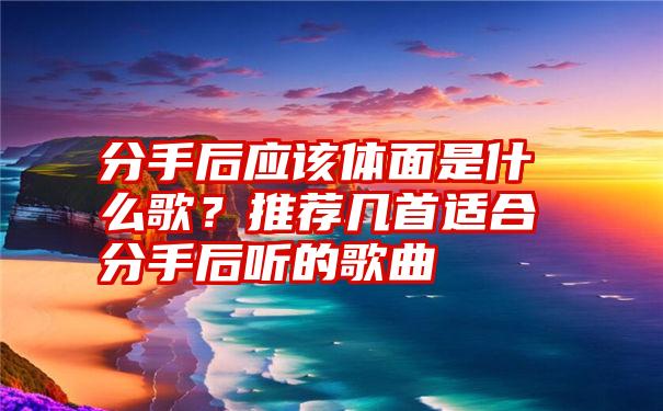 分手后应该体面是什么歌？推荐几首适合分手后听的歌曲