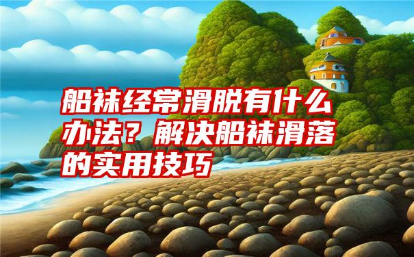 船袜经常滑脱有什么办法？解决船袜滑落的实用技巧