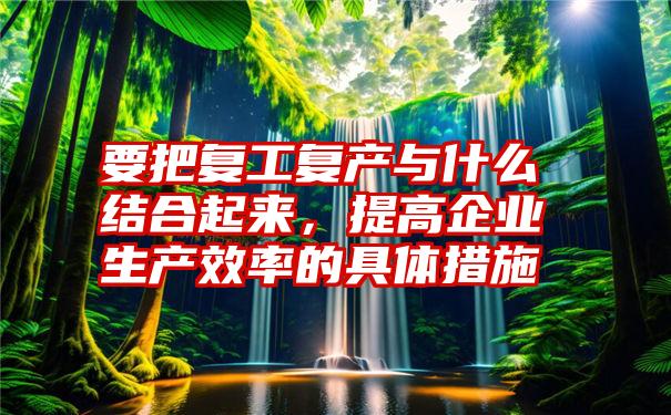 要把复工复产与什么结合起来，提高企业生产效率的具体措施