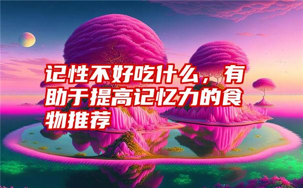 记性不好吃什么，有助于提高记忆力的食物推荐