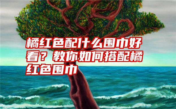 橘红色配什么围巾好看？教你如何搭配橘红色围巾