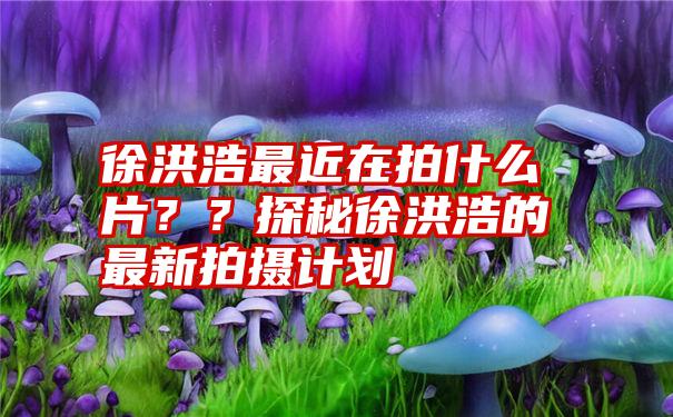 徐洪浩最近在拍什么片？？探秘徐洪浩的最新拍摄计划