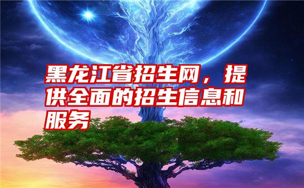 黑龙江省招生网，提供全面的招生信息和服务