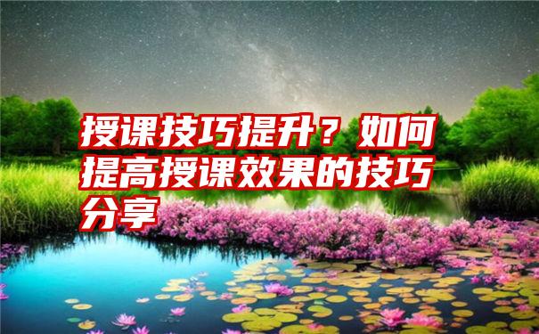 授课技巧提升？如何提高授课效果的技巧分享