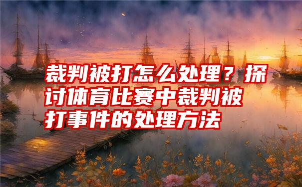 裁判被打怎么处理？探讨体育比赛中裁判被打事件的处理方法