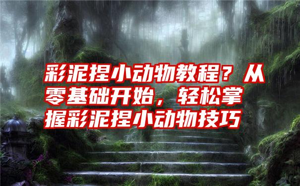 彩泥捏小动物教程？从零基础开始，轻松掌握彩泥捏小动物技巧