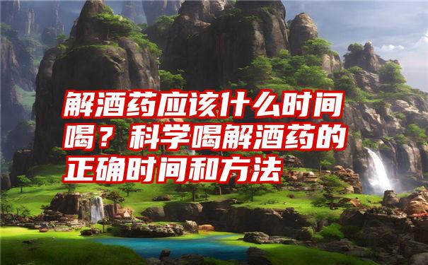 解酒药应该什么时间喝？科学喝解酒药的正确时间和方法