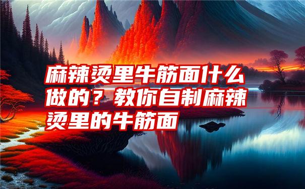 麻辣烫里牛筋面什么做的？教你自制麻辣烫里的牛筋面