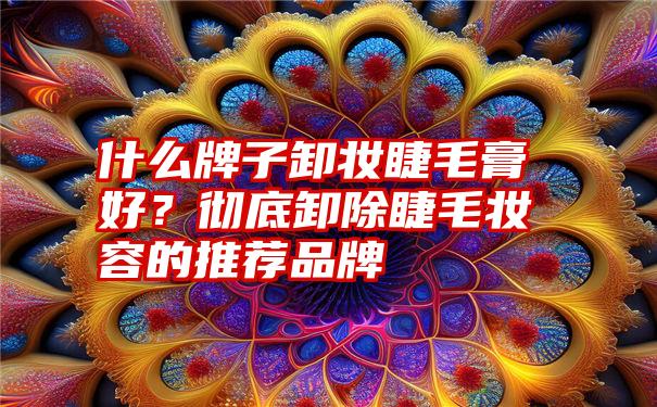 什么牌子卸妆睫毛膏好？彻底卸除睫毛妆容的推荐品牌