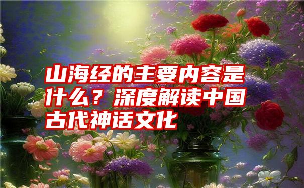 山海经的主要内容是什么？深度解读中国古代神话文化