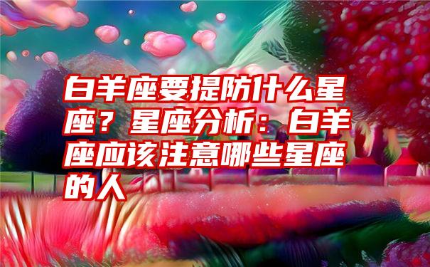 白羊座要提防什么星座？星座分析：白羊座应该注意哪些星座的人