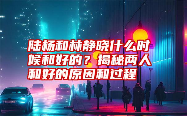 陆杨和林静晓什么时候和好的？揭秘两人和好的原因和过程