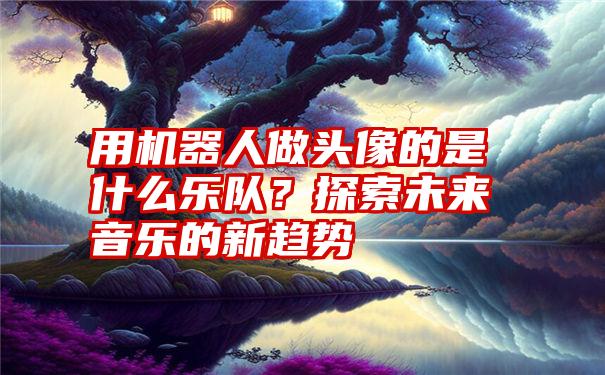 用机器人做头像的是什么乐队？探索未来音乐的新趋势