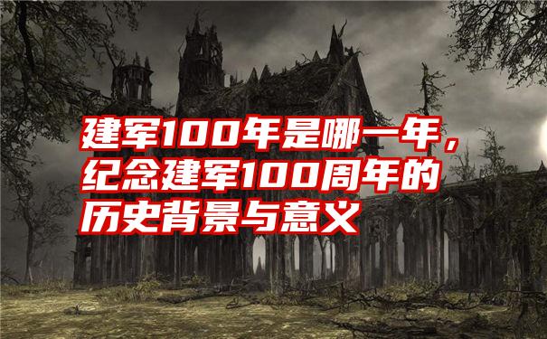 建军100年是哪一年，纪念建军100周年的历史背景与意义