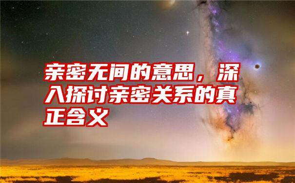 亲密无间的意思，深入探讨亲密关系的真正含义