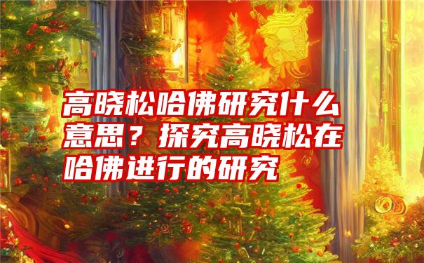 高晓松哈佛研究什么意思？探究高晓松在哈佛进行的研究