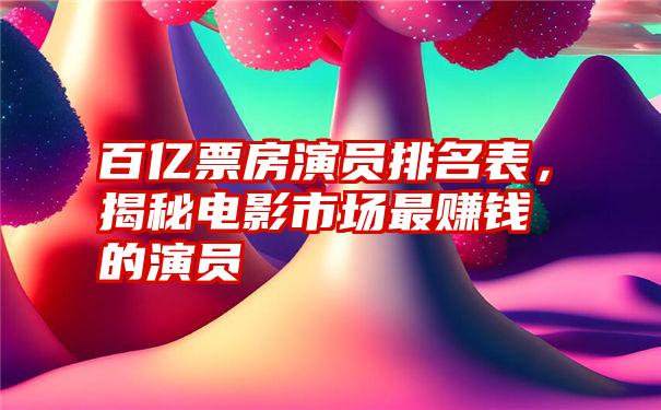 百亿票房演员排名表，揭秘电影市场最赚钱的演员