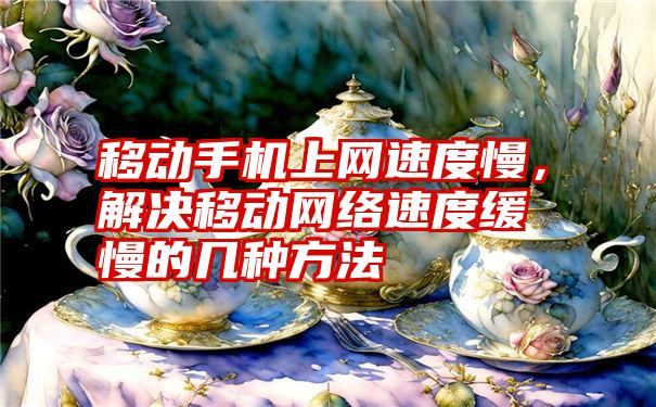 移动手机上网速度慢，解决移动网络速度缓慢的几种方法