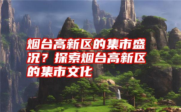 烟台高新区的集市盛况？探索烟台高新区的集市文化