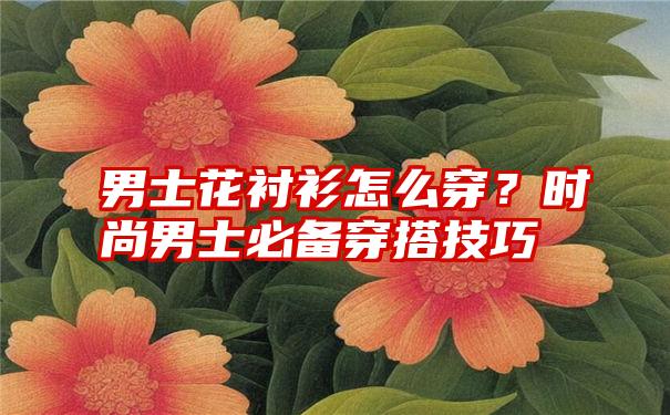 男士花衬衫怎么穿？时尚男士必备穿搭技巧