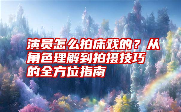 演员怎么拍床戏的？从角色理解到拍摄技巧的全方位指南