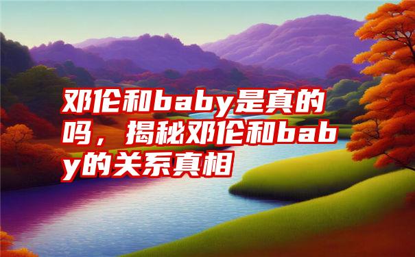 邓伦和baby是真的吗，揭秘邓伦和baby的关系真相