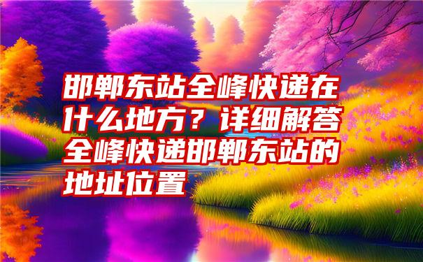 邯郸东站全峰快递在什么地方？详细解答全峰快递邯郸东站的地址位置