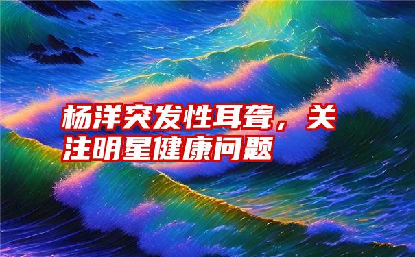 杨洋突发性耳聋，关注明星健康问题