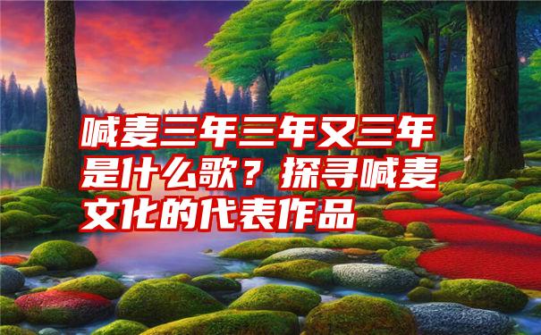 喊麦三年三年又三年是什么歌？探寻喊麦文化的代表作品