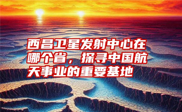 西昌卫星发射中心在哪个省，探寻中国航天事业的重要基地