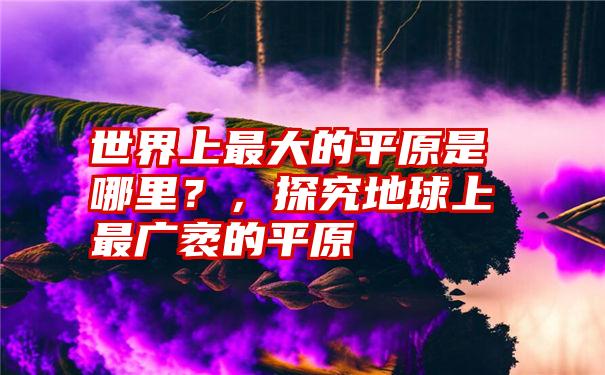 世界上最大的平原是哪里？，探究地球上最广袤的平原