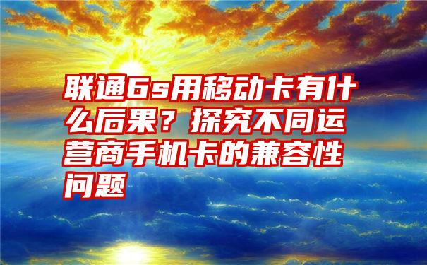 联通6s用移动卡有什么后果？探究不同运营商手机卡的兼容性问题