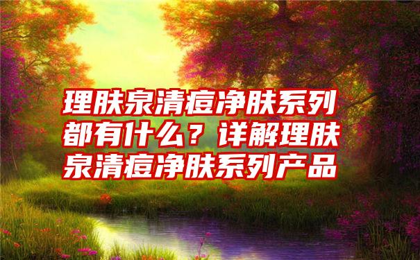 理肤泉清痘净肤系列都有什么？详解理肤泉清痘净肤系列产品