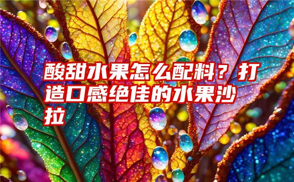 酸甜水果怎么配料？打造口感绝佳的水果沙拉