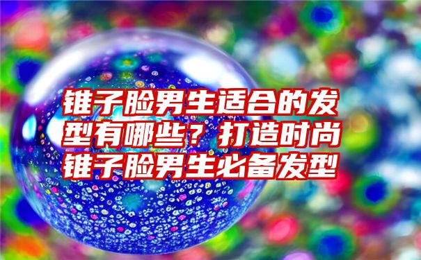 锥子脸男生适合的发型有哪些？打造时尚锥子脸男生必备发型