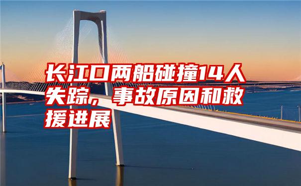 长江口两船碰撞14人失踪，事故原因和救援进展