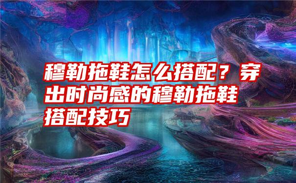 穆勒拖鞋怎么搭配？穿出时尚感的穆勒拖鞋搭配技巧