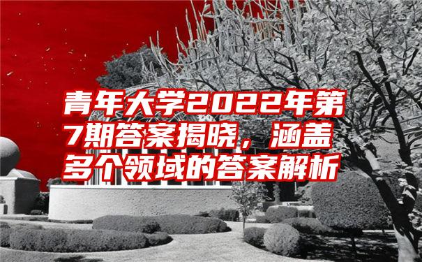 青年大学2022年第7期答案揭晓，涵盖多个领域的答案解析