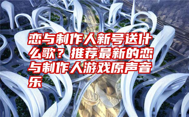 恋与制作人新号送什么歌？推荐最新的恋与制作人游戏原声音乐