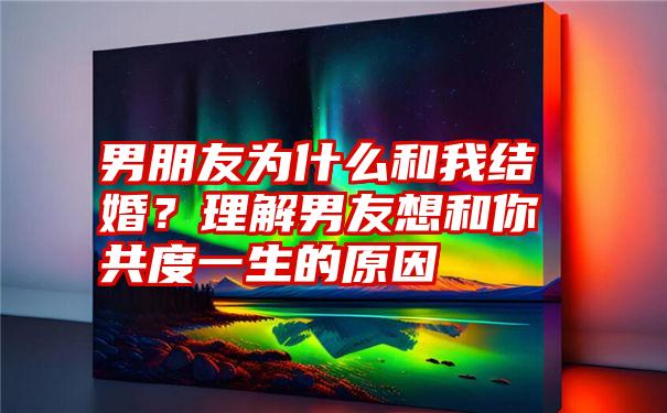 男朋友为什么和我结婚？理解男友想和你共度一生的原因