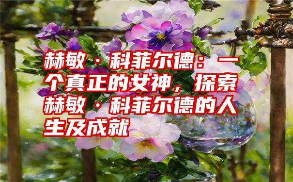 赫敏·科菲尔德：一个真正的女神，探索赫敏·科菲尔德的人生及成就