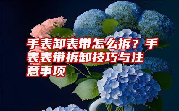 手表卸表带怎么拆？手表表带拆卸技巧与注意事项