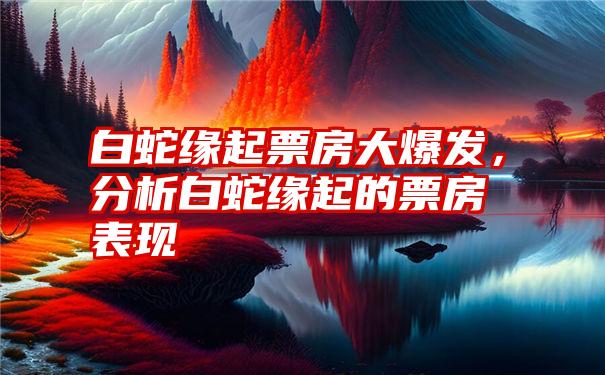 白蛇缘起票房大爆发，分析白蛇缘起的票房表现